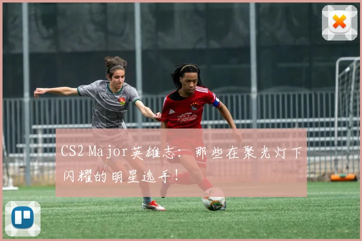 CS2 Major英雄志：那些在聚光灯下闪耀的明星选手！