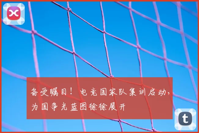 备受瞩目！电竞国家队集训启动，为国争光蓝图徐徐展开
