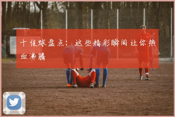 十佳球盘点:这些精彩瞬间让你热血沸腾