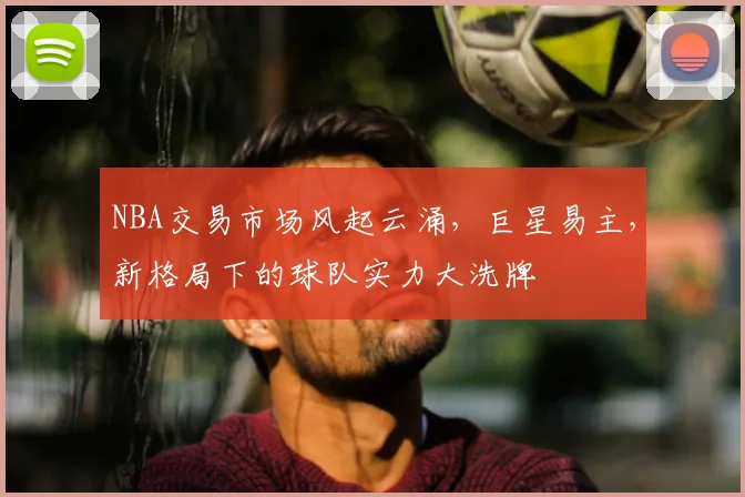 NBA交易市场风起云涌，巨星易主，新格局下的球队实力大洗牌