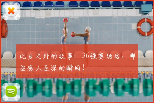 比分之外的故事：36强赛场边，那些感人至深的瞬间！