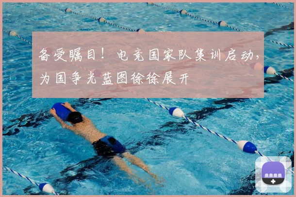 备受瞩目！电竞国家队集训启动，为国争光蓝图徐徐展开