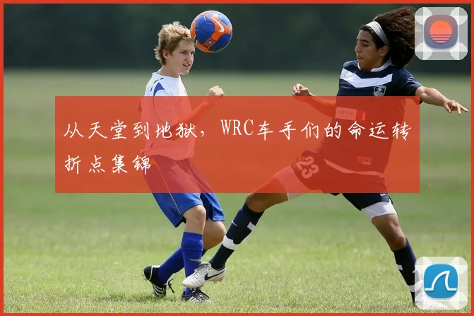 从天堂到地狱，WRC车手们的命运转折点集锦