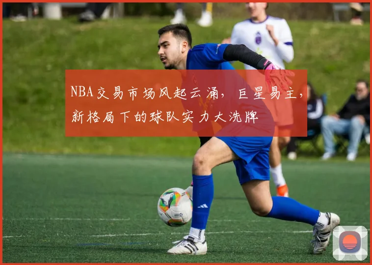 NBA交易市场风起云涌，巨星易主，新格局下的球队实力大洗牌