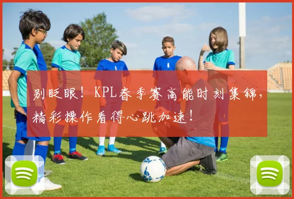 别眨眼！KPL春季赛高能时刻集锦，精彩操作看得心跳加速！