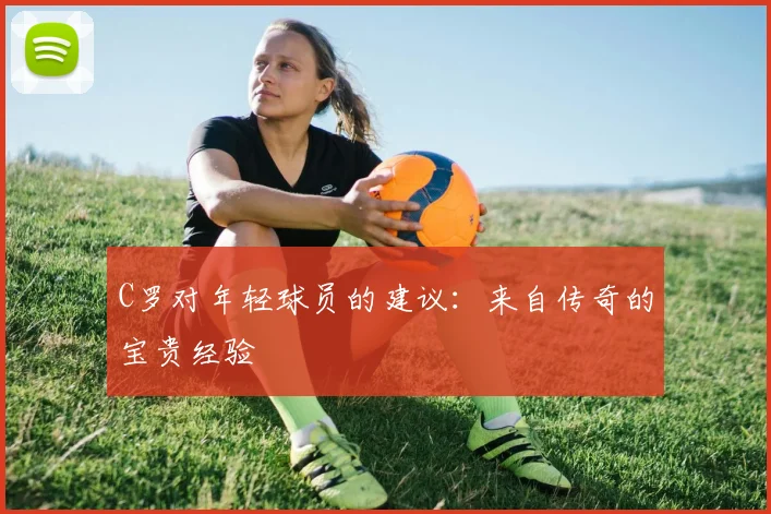 C罗对年轻球员的建议:来自传奇的宝贵经验