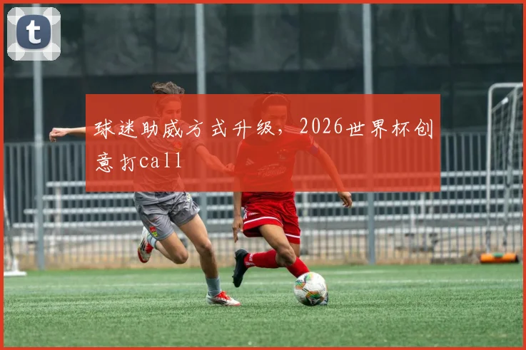 球迷助威方式升级,2026世界杯创意打call